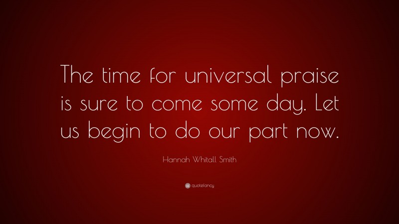 Hannah Whitall Smith Quote: “The time for universal praise is sure to come some day. Let us begin to do our part now.”