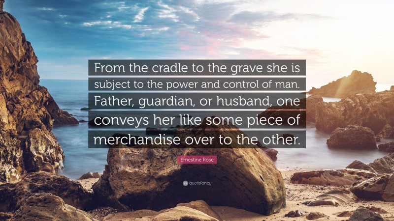 Ernestine Rose Quote: “From the cradle to the grave she is subject to the power and control of man. Father, guardian, or husband, one conveys her like some piece of merchandise over to the other.”