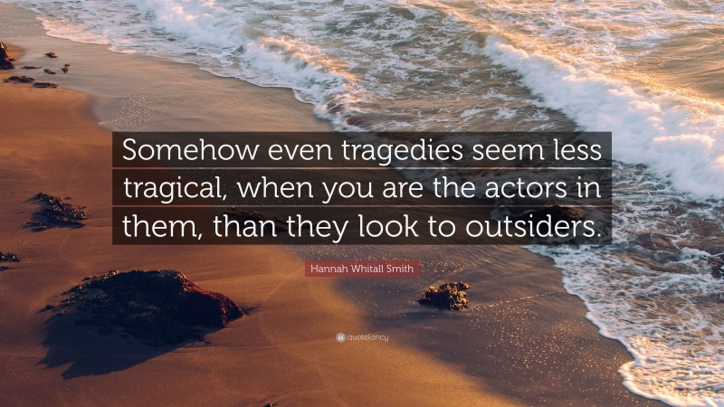Hannah Whitall Smith Quote: “Somehow even tragedies seem less tragical, when you are the actors in them, than they look to outsiders.”