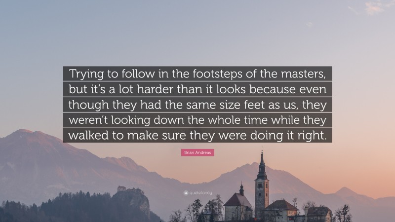 Brian Andreas Quote: “Trying to follow in the footsteps of the masters, but it’s a lot harder than it looks because even though they had the same size feet as us, they weren’t looking down the whole time while they walked to make sure they were doing it right.”