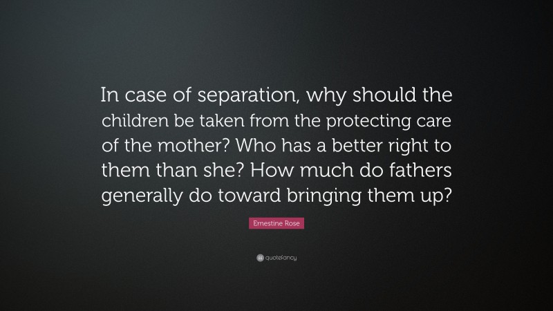 Ernestine Rose Quote: “In case of separation, why should the children be taken from the protecting care of the mother? Who has a better right to them than she? How much do fathers generally do toward bringing them up?”