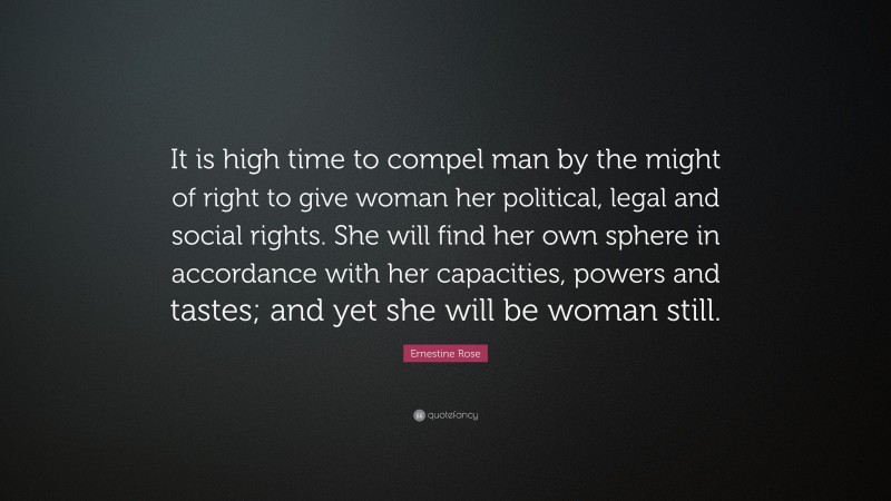 Ernestine Rose Quote: “It is high time to compel man by the might of right to give woman her political, legal and social rights. She will find her own sphere in accordance with her capacities, powers and tastes; and yet she will be woman still.”