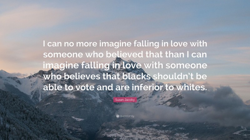 Susan Jacoby Quote: “I can no more imagine falling in love with someone who believed that than I can imagine falling in love with someone who believes that blacks shouldn’t be able to vote and are inferior to whites.”