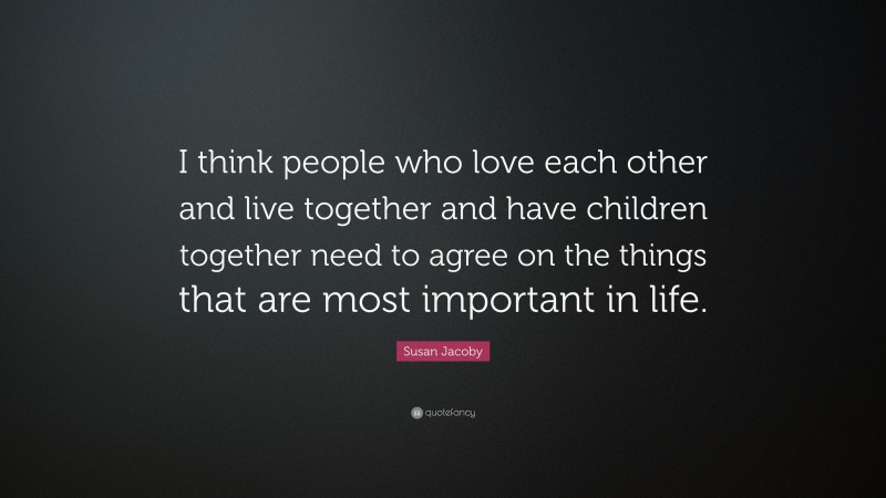 Susan Jacoby Quote: “I think people who love each other and live together and have children together need to agree on the things that are most important in life.”