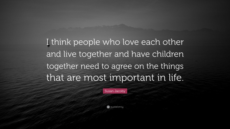 Susan Jacoby Quote: “I think people who love each other and live together and have children together need to agree on the things that are most important in life.”