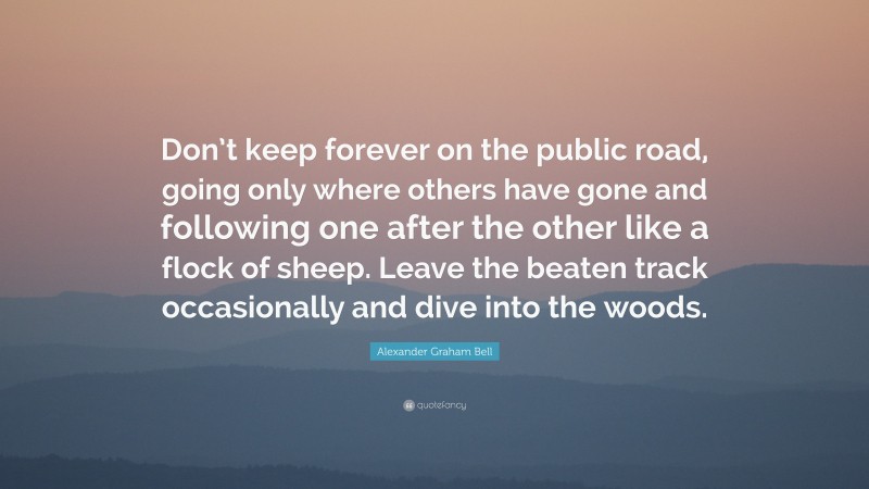 Alexander Graham Bell Quote: “Don’t keep forever on the public road, going only where others have gone and following one after the other like a flock of sheep. Leave the beaten track occasionally and dive into the woods.”