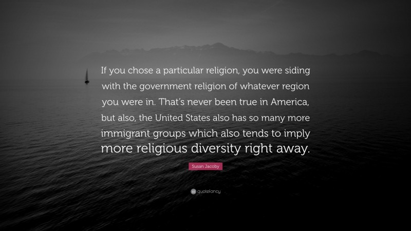 Susan Jacoby Quote: “If you chose a particular religion, you were siding with the government religion of whatever region you were in. That’s never been true in America, but also, the United States also has so many more immigrant groups which also tends to imply more religious diversity right away.”