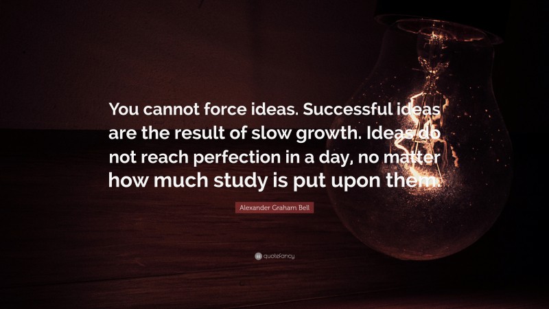Alexander Graham Bell Quote: “You cannot force ideas. Successful ideas are the result of slow growth. Ideas do not reach perfection in a day, no matter how much study is put upon them.”