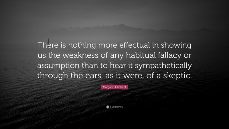 Margaret Oliphant Quote: “There is nothing more effectual in showing us the weakness of any habitual fallacy or assumption than to hear it sympathetically through the ears, as it were, of a skeptic.”