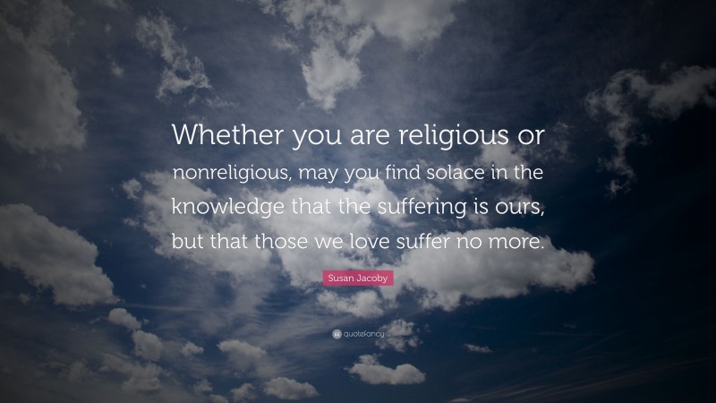 Susan Jacoby Quote: “Whether you are religious or nonreligious, may you find solace in the knowledge that the suffering is ours, but that those we love suffer no more.”