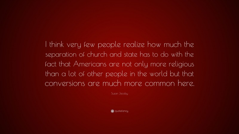 Susan Jacoby Quote: “I think very few people realize how much the separation of church and state has to do with the fact that Americans are not only more religious than a lot of other people in the world but that conversions are much more common here.”