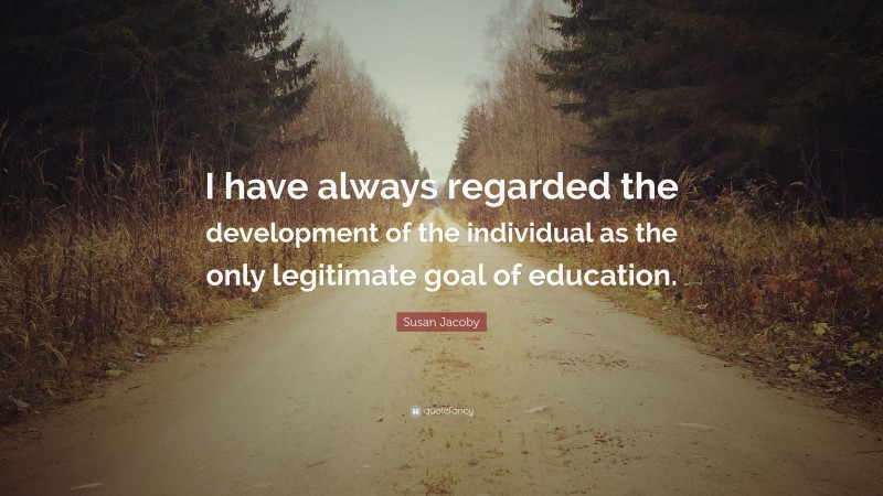Susan Jacoby Quote: “I have always regarded the development of the individual as the only legitimate goal of education.”