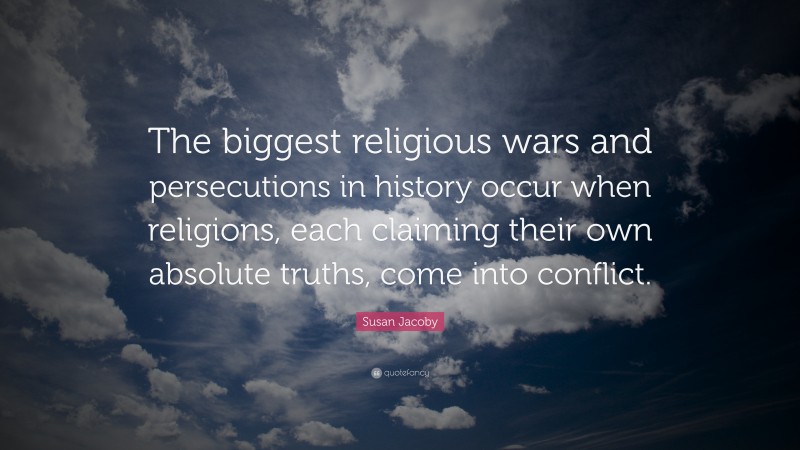 Susan Jacoby Quote: “The biggest religious wars and persecutions in history occur when religions, each claiming their own absolute truths, come into conflict.”