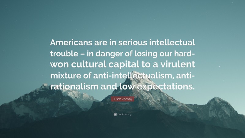 Susan Jacoby Quote: “Americans are in serious intellectual trouble – in danger of losing our hard-won cultural capital to a virulent mixture of anti-intellectualism, anti-rationalism and low expectations.”