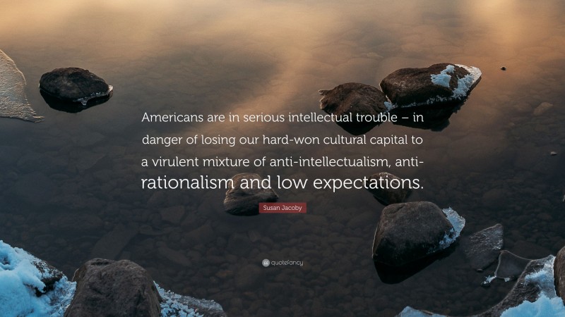 Susan Jacoby Quote: “Americans are in serious intellectual trouble – in danger of losing our hard-won cultural capital to a virulent mixture of anti-intellectualism, anti-rationalism and low expectations.”