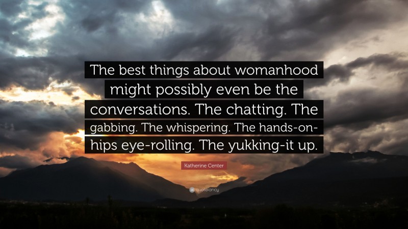 Katherine Center Quote: “The best things about womanhood might possibly even be the conversations. The chatting. The gabbing. The whispering. The hands-on-hips eye-rolling. The yukking-it up.”
