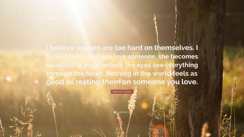 Katherine Center Quote: “I believe women are too hard on themselves. I believe that when you love someone, she becomes beautiful to you. I believe the eyes see everything through the heart. Nothing in the world feels as good as resting them on someone you love.”
