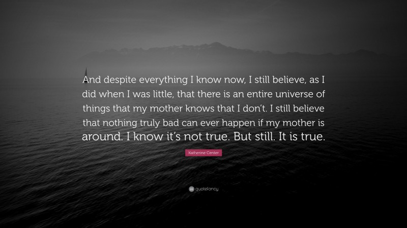 Katherine Center Quote: “And despite everything I know now, I still believe, as I did when I was little, that there is an entire universe of things that my mother knows that I don’t. I still believe that nothing truly bad can ever happen if my mother is around. I know it’s not true. But still. It is true.”
