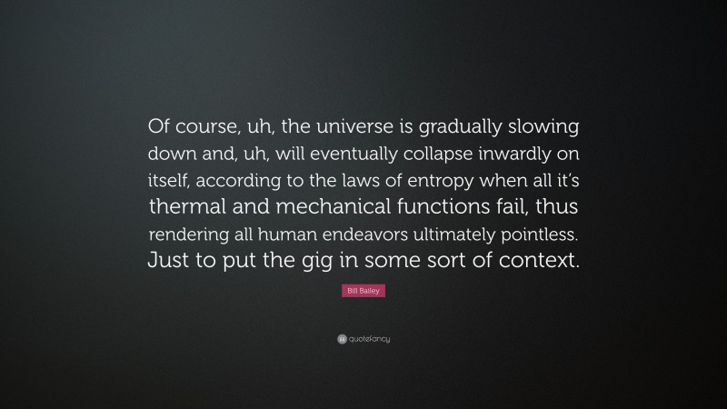 Bill Bailey Quote: “Of course, uh, the universe is gradually slowing down and, uh, will eventually collapse inwardly on itself, according to the laws of entropy when all it’s thermal and mechanical functions fail, thus rendering all human endeavors ultimately pointless. Just to put the gig in some sort of context.”