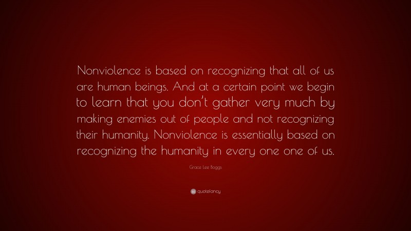 Grace Lee Boggs Quote: “Nonviolence is based on recognizing that all of us are human beings. And at a certain point we begin to learn that you don’t gather very much by making enemies out of people and not recognizing their humanity. Nonviolence is essentially based on recognizing the humanity in every one one of us.”