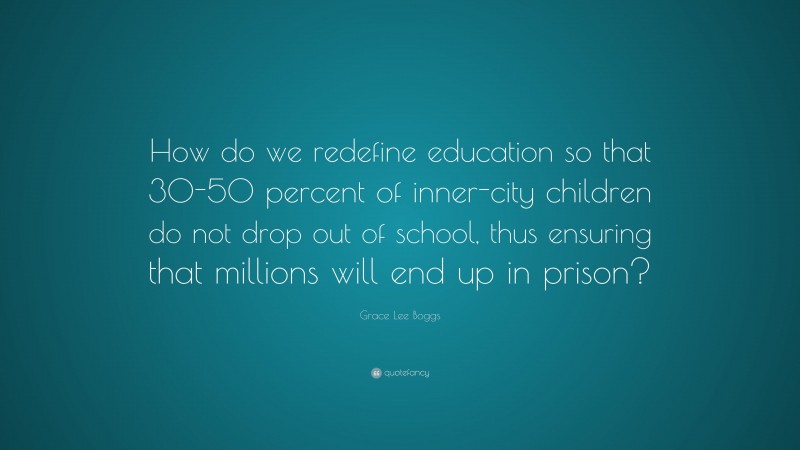 Grace Lee Boggs Quote: “How do we redefine education so that 30-50 percent of inner-city children do not drop out of school, thus ensuring that millions will end up in prison?”