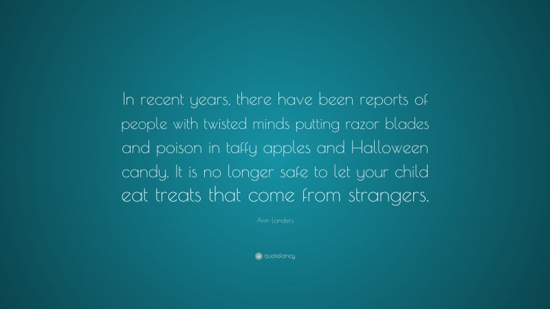 Ann Landers Quote: “In recent years, there have been reports of people with twisted minds putting razor blades and poison in taffy apples and Halloween candy. It is no longer safe to let your child eat treats that come from strangers.”