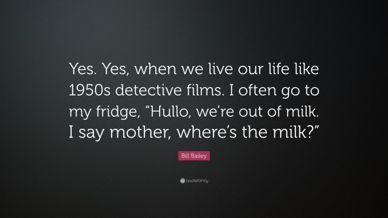 Bill Bailey Quote: “Yes. Yes, when we live our life like 1950s detective films. I often go to my fridge, “Hullo, we’re out of milk. I say mother, where’s the milk?””