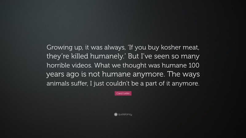 Carol Leifer Quote: “Growing up, it was always, ‘If you buy kosher meat, they’re killed humanely.’ But I’ve seen so many horrible videos. What we thought was humane 100 years ago is not humane anymore. The ways animals suffer, I just couldn’t be a part of it anymore.”