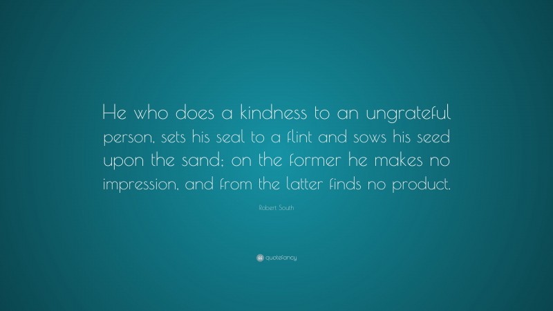 Robert South Quote: “He who does a kindness to an ungrateful person, sets his seal to a flint and sows his seed upon the sand; on the former he makes no impression, and from the latter finds no product.”