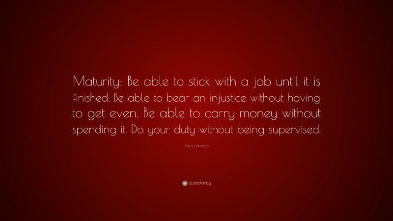Ann Landers Quote: “Maturity: Be able to stick with a job until it is finished. Be able to bear an injustice without having to get even. Be able to carry money without spending it. Do your duty without being supervised.”
