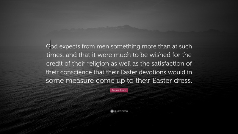 Robert South Quote: “God expects from men something more than at such times, and that it were much to be wished for the credit of their religion as well as the satisfaction of their conscience that their Easter devotions would in some measure come up to their Easter dress.”