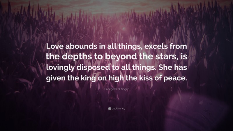 Hildegard of Bingen Quote: “Love abounds in all things, excels from the depths to beyond the stars, is lovingly disposed to all things. She has given the king on high the kiss of peace.”