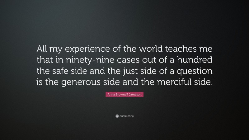 Anna Brownell Jameson Quote: “All my experience of the world teaches me that in ninety-nine cases out of a hundred the safe side and the just side of a question is the generous side and the merciful side.”