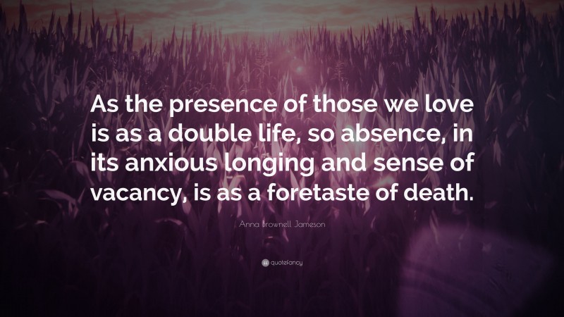 Anna Brownell Jameson Quote: “As the presence of those we love is as a double life, so absence, in its anxious longing and sense of vacancy, is as a foretaste of death.”