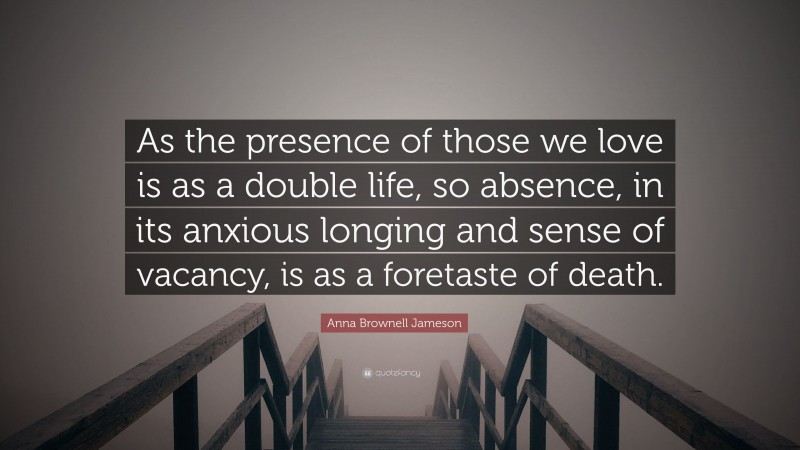 Anna Brownell Jameson Quote: “As the presence of those we love is as a double life, so absence, in its anxious longing and sense of vacancy, is as a foretaste of death.”