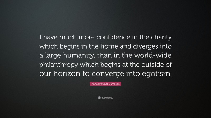 Anna Brownell Jameson Quote: “I have much more confidence in the charity which begins in the home and diverges into a large humanity, than in the world-wide philanthropy which begins at the outside of our horizon to converge into egotism.”