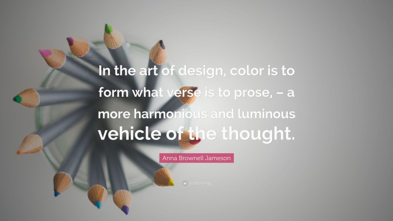 Anna Brownell Jameson Quote: “In the art of design, color is to form what verse is to prose, – a more harmonious and luminous vehicle of the thought.”