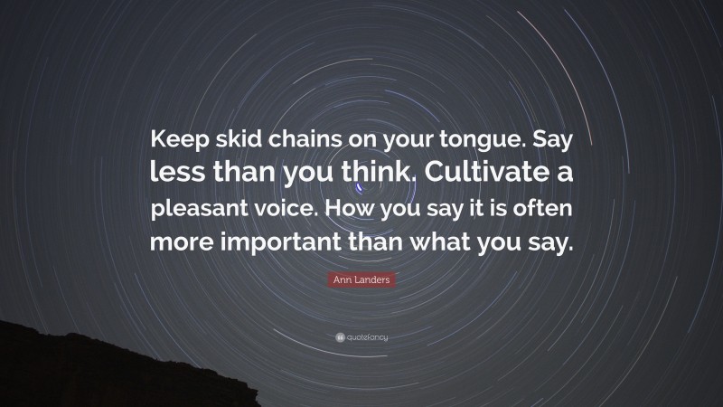 Ann Landers Quote: “Keep skid chains on your tongue. Say less than you think. Cultivate a pleasant voice. How you say it is often more important than what you say.”