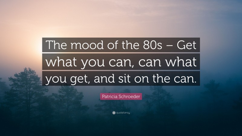 Patricia Schroeder Quote: “The mood of the 80s – Get what you can, can what you get, and sit on the can.”