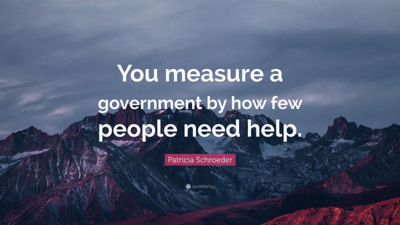 Patricia Schroeder Quote: “You measure a government by how few people need help.”