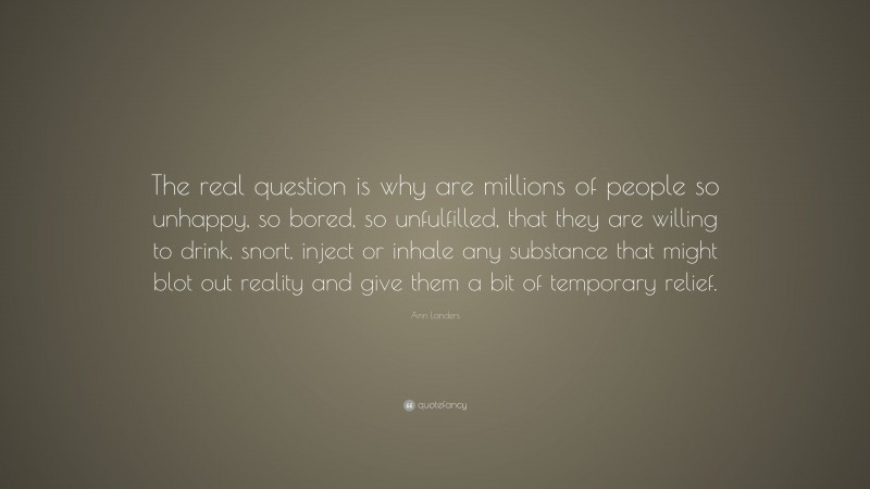 Ann Landers Quote: “The real question is why are millions of people so unhappy, so bored, so unfulfilled, that they are willing to drink, snort, inject or inhale any substance that might blot out reality and give them a bit of temporary relief.”