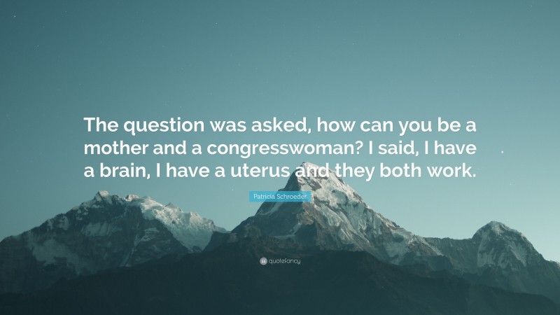 Patricia Schroeder Quote: “The question was asked, how can you be a mother and a congresswoman? I said, I have a brain, I have a uterus and they both work.”