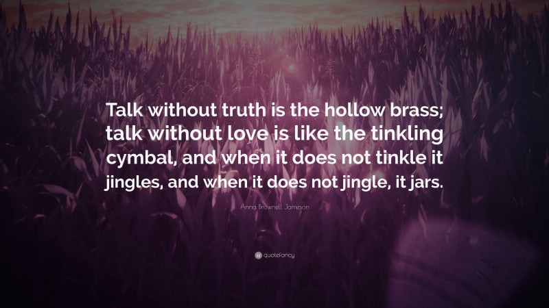 Anna Brownell Jameson Quote: “Talk without truth is the hollow brass; talk without love is like the tinkling cymbal, and when it does not tinkle it jingles, and when it does not jingle, it jars.”