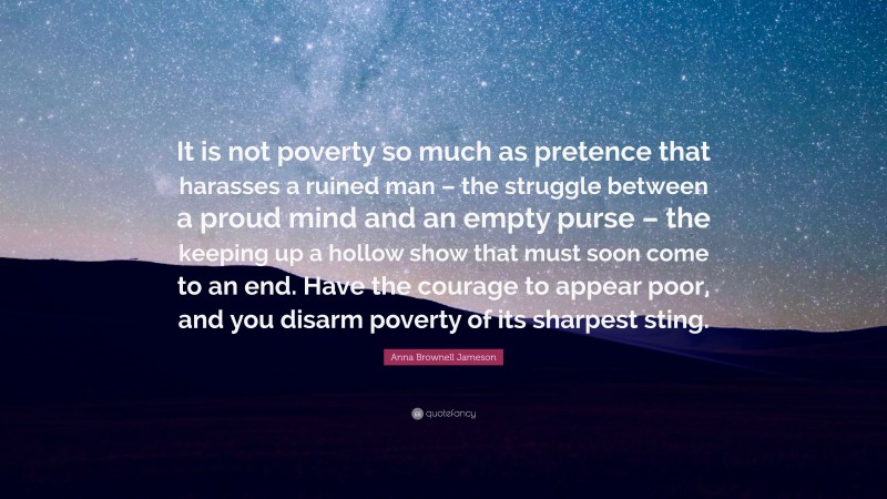Anna Brownell Jameson Quote: “It is not poverty so much as pretence that harasses a ruined man – the struggle between a proud mind and an empty purse – the keeping up a hollow show that must soon come to an end. Have the courage to appear poor, and you disarm poverty of its sharpest sting.”