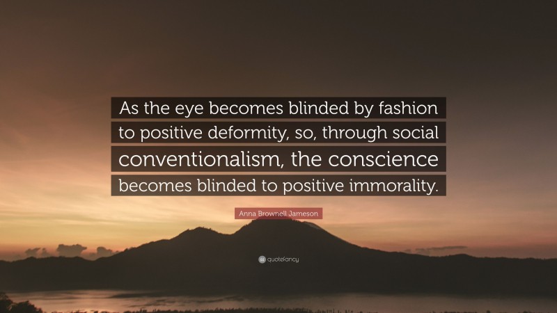 Anna Brownell Jameson Quote: “As the eye becomes blinded by fashion to positive deformity, so, through social conventionalism, the conscience becomes blinded to positive immorality.”