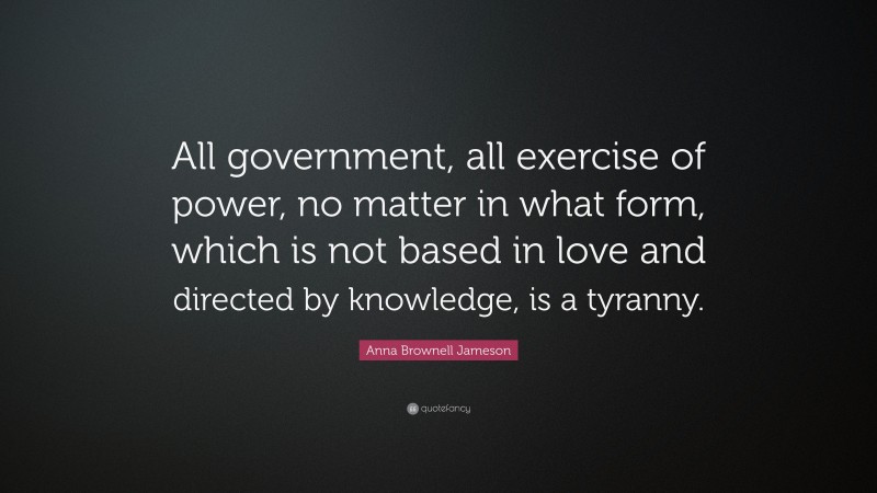 Anna Brownell Jameson Quote: “All government, all exercise of power, no matter in what form, which is not based in love and directed by knowledge, is a tyranny.”