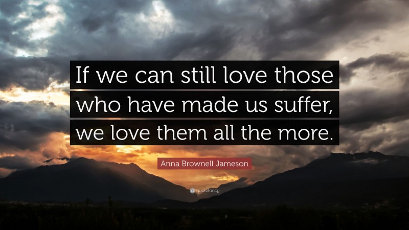 Anna Brownell Jameson Quote: “If we can still love those who have made us suffer, we love them all the more.”