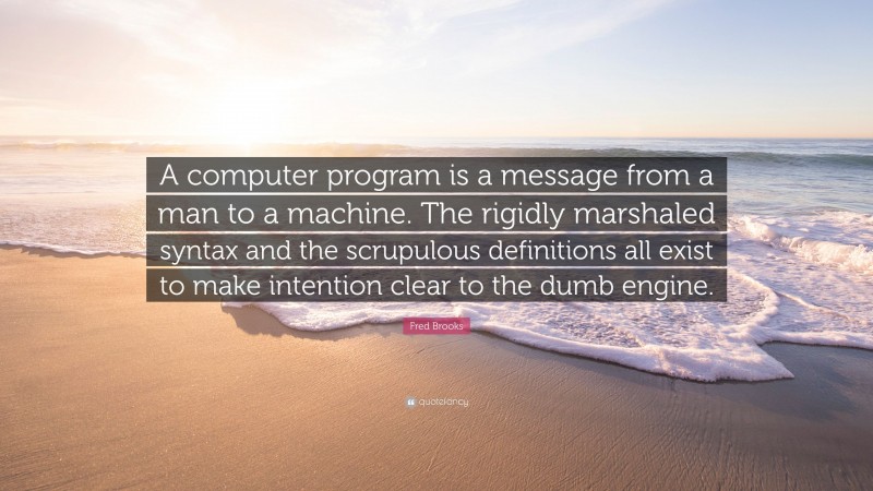 Fred Brooks Quote: “A computer program is a message from a man to a machine. The rigidly marshaled syntax and the scrupulous definitions all exist to make intention clear to the dumb engine.”