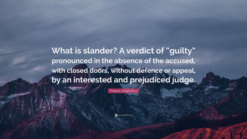 Philibert Joseph Roux Quote: “What is slander? A verdict of “guilty” pronounced in the absence of the accused, with closed doors, without defence or appeal, by an interested and prejudiced judge.”