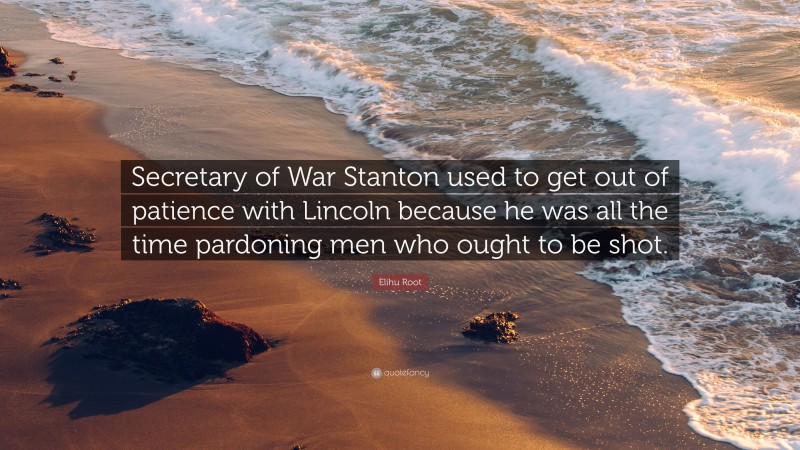 Elihu Root Quote: “Secretary of War Stanton used to get out of patience with Lincoln because he was all the time pardoning men who ought to be shot.”